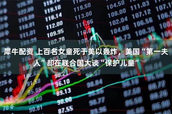 犀牛配资 上百名女童死于美以轰炸，美国“第一夫人”却在联合国大谈“保护儿童”