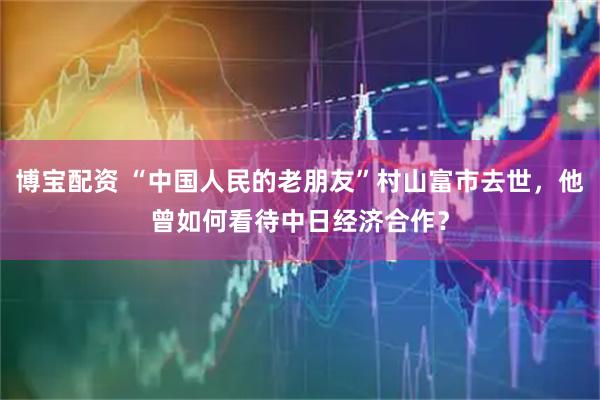 博宝配资 “中国人民的老朋友”村山富市去世，他曾如何看待中日经济合作？