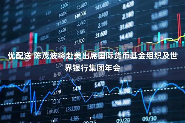 优配送 陈茂波将赴美出席国际货币基金组织及世界银行集团年会