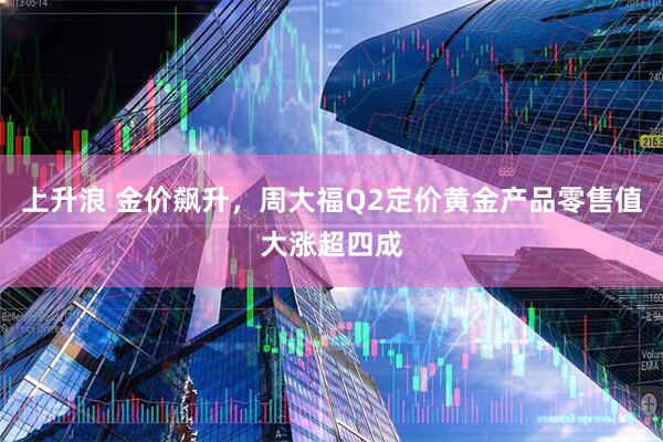 上升浪 金价飙升，周大福Q2定价黄金产品零售值大涨超四成