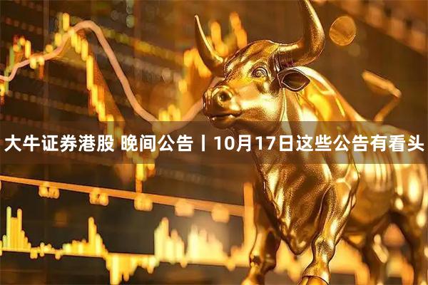 大牛证券港股 晚间公告丨10月17日这些公告有看头