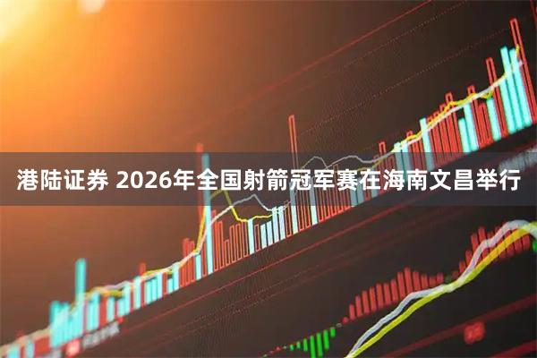港陆证券 2026年全国射箭冠军赛在海南文昌举行