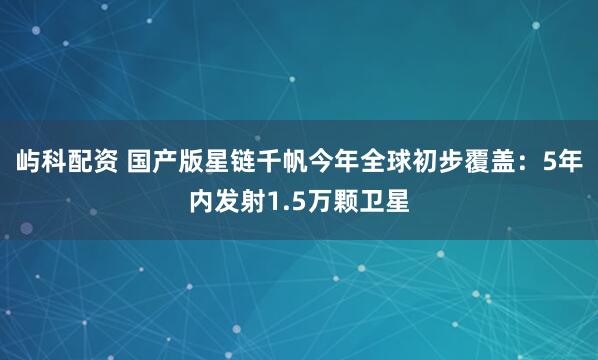 屿科配资 国产版星链千帆今年全球初步覆盖：5年内发射1.5万颗卫星