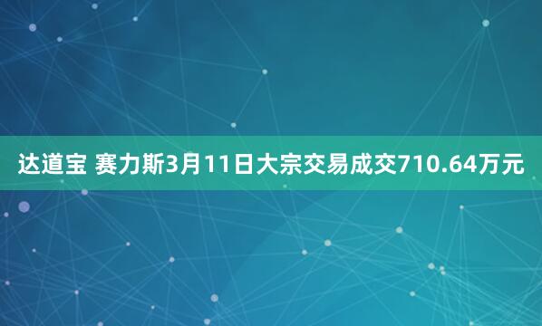 达道宝 赛力斯3月11日大宗交易成交710.64万元