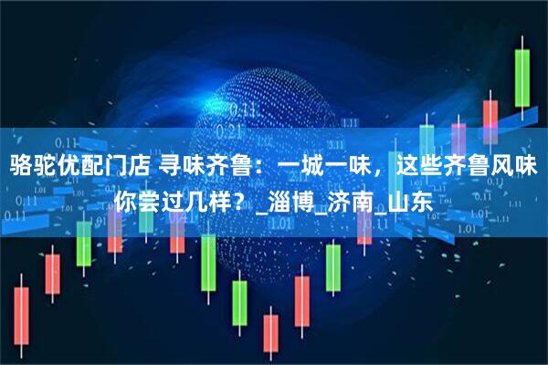 骆驼优配门店 寻味齐鲁：一城一味，这些齐鲁风味你尝过几样？_淄博_济南_山东