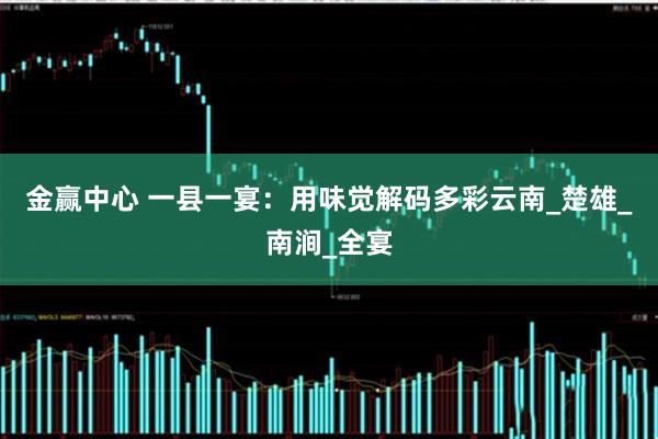 金赢中心 一县一宴：用味觉解码多彩云南_楚雄_南涧_全宴