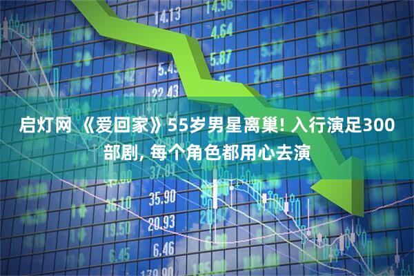 启灯网 《爱回家》55岁男星离巢! 入行演足300部剧, 每个角色都用心去演