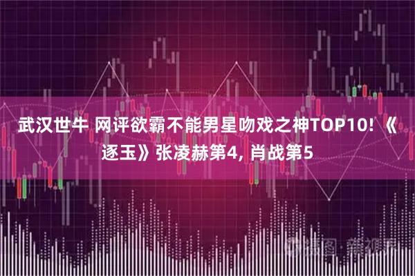 武汉世牛 网评欲霸不能男星吻戏之神TOP10! 《逐玉》张凌赫第4, 肖战第5