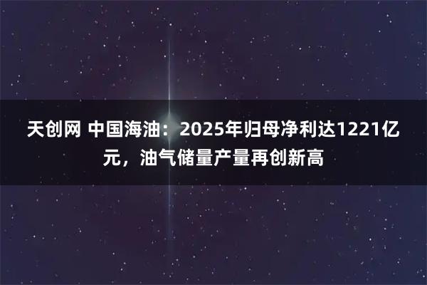 天创网 中国海油：2025年归母净利达1221亿元，油气储量产量再创新高