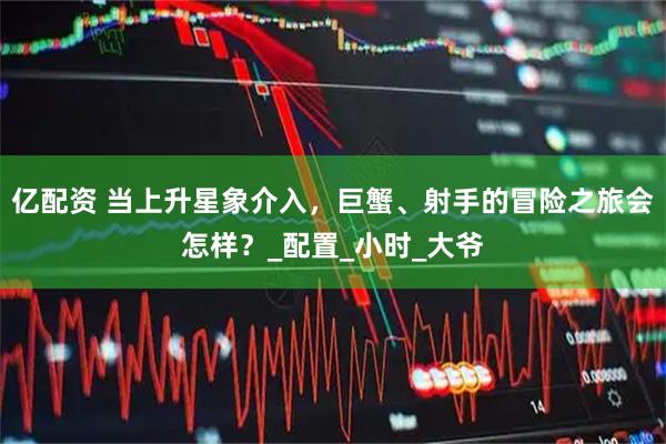 亿配资 当上升星象介入，巨蟹、射手的冒险之旅会怎样？_配置_小时_大爷