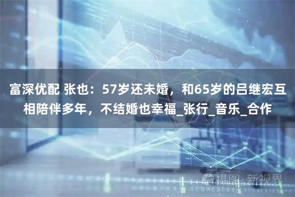 富深优配 张也：57岁还未婚，和65岁的吕继宏互相陪伴多年，不结婚也幸福_张行_音乐_合作