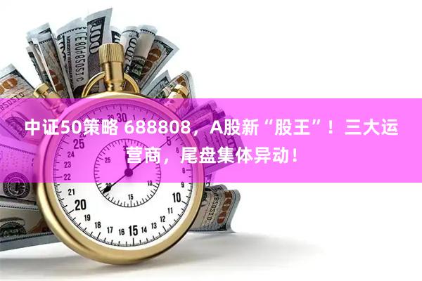 中证50策略 688808，A股新“股王”！三大运营商，尾盘集体异动！