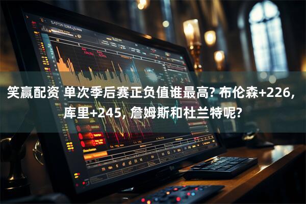 笑赢配资 单次季后赛正负值谁最高? 布伦森+226, 库里+245, 詹姆斯和杜兰特呢?