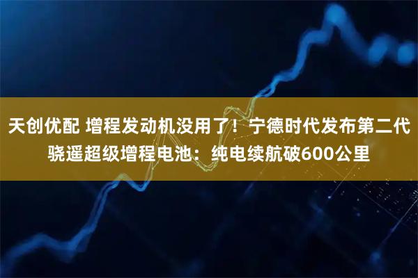 天创优配 增程发动机没用了！宁德时代发布第二代骁遥超级增程电池：纯电续航破600公里