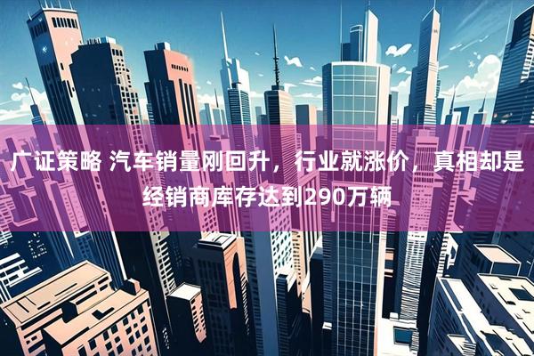 广证策略 汽车销量刚回升，行业就涨价，真相却是经销商库存达到290万辆